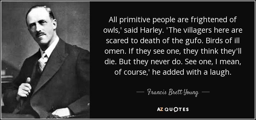 All primitive people are frightened of owls,' said Harley. 'The villagers here are scared to death of the gufo. Birds of ill omen. If they see one, they think they'll die. But they never do. See one, I mean, of course,' he added with a laugh. - Francis Brett Young