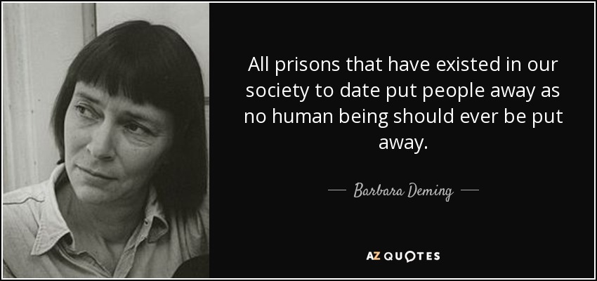 All prisons that have existed in our society to date put people away as no human being should ever be put away. - Barbara Deming