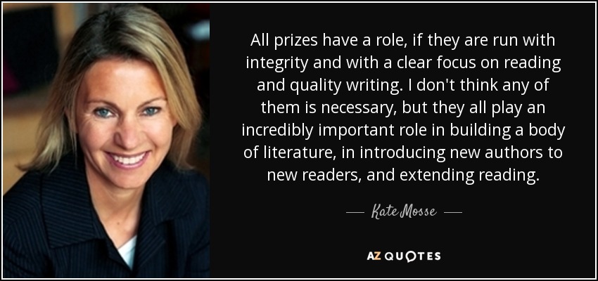 All prizes have a role, if they are run with integrity and with a clear focus on reading and quality writing. I don't think any of them is necessary, but they all play an incredibly important role in building a body of literature, in introducing new authors to new readers, and extending reading. - Kate Mosse