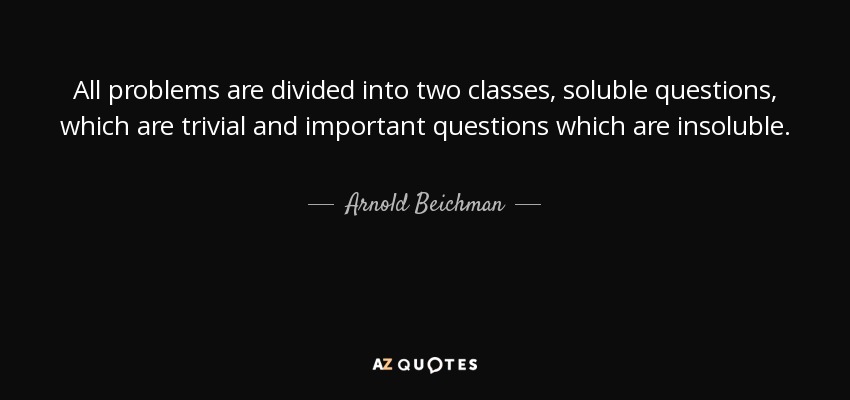 All problems are divided into two classes, soluble questions, which are trivial and important questions which are insoluble. - Arnold Beichman