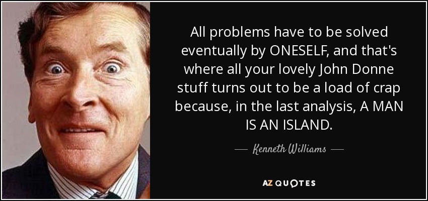 All problems have to be solved eventually by ONESELF, and that's where all your lovely John Donne stuff turns out to be a load of crap because, in the last analysis, A MAN IS AN ISLAND. - Kenneth Williams