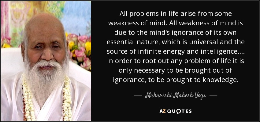 All problems in life arise from some weakness of mind. All weakness of mind is due to the mind's ignorance of its own essential nature, which is universal and the source of infinite energy and intelligence. ... In order to root out any problem of life it is only necessary to be brought out of ignorance, to be brought to knowledge. - Maharishi Mahesh Yogi
