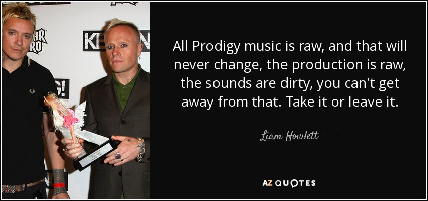 All Prodigy music is raw, and that will never change, the production is raw, the sounds are dirty, you can't get away from that. Take it or leave it. - Liam Howlett