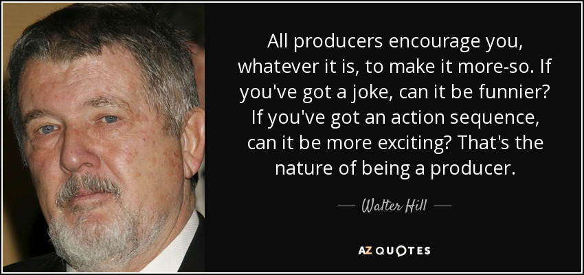 All producers encourage you, whatever it is, to make it more-so. If you've got a joke, can it be funnier? If you've got an action sequence, can it be more exciting? That's the nature of being a producer. - Walter Hill