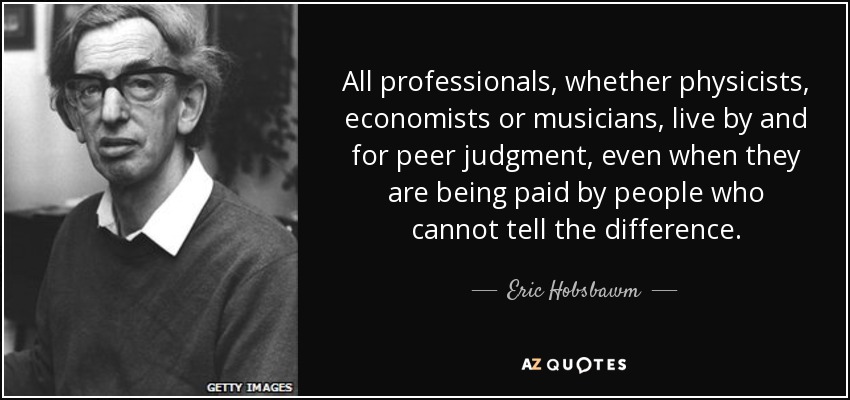 All professionals, whether physicists, economists or musicians, live by and for peer judgment, even when they are being paid by people who cannot tell the difference. - Eric Hobsbawm