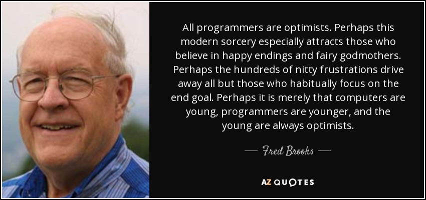 All programmers are optimists. Perhaps this modern sorcery especially attracts those who believe in happy endings and fairy godmothers. Perhaps the hundreds of nitty frustrations drive away all but those who habitually focus on the end goal. Perhaps it is merely that computers are young, programmers are younger, and the young are always optimists. - Fred Brooks