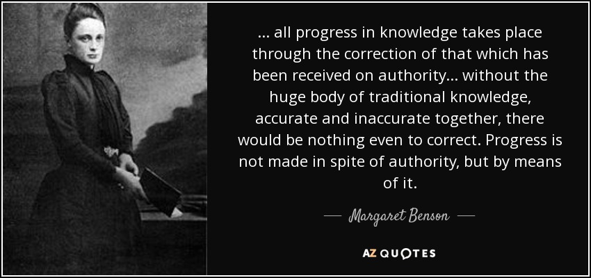 ... all progress in knowledge takes place through the correction of that which has been received on authority ... without the huge body of traditional knowledge, accurate and inaccurate together, there would be nothing even to correct. Progress is not made in spite of authority, but by means of it. - Margaret Benson