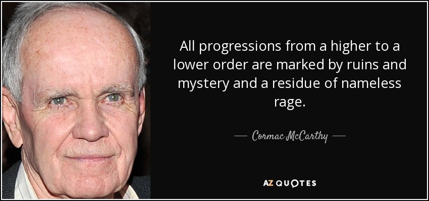 All progressions from a higher to a lower order are marked by ruins and mystery and a residue of nameless rage. - Cormac McCarthy