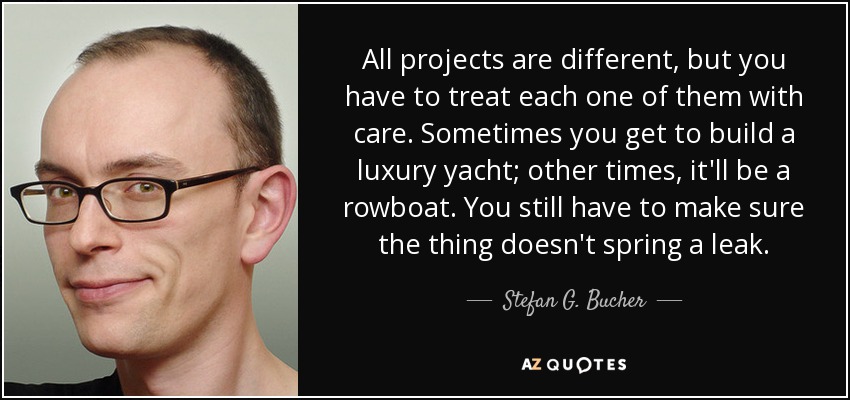 All projects are different, but you have to treat each one of them with care. Sometimes you get to build a luxury yacht; other times, it'll be a rowboat. You still have to make sure the thing doesn't spring a leak. - Stefan G. Bucher