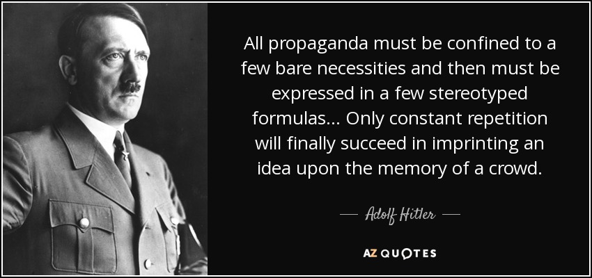 All propaganda must be confined to a few bare necessities and then must be expressed in a few stereotyped formulas . . . Only constant repetition will finally succeed in imprinting an idea upon the memory of a crowd. - Adolf Hitler
