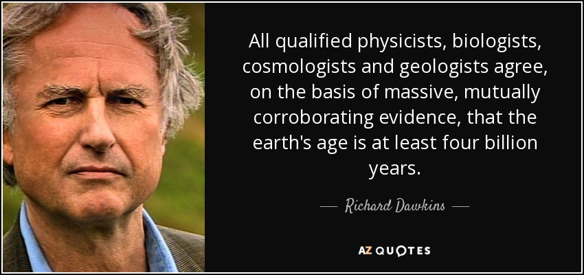 All qualified physicists, biologists, cosmologists and geologists agree, on the basis of massive, mutually corroborating evidence, that the earth's age is at least four billion years. - Richard Dawkins
