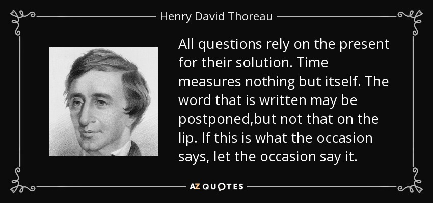 All questions rely on the present for their solution. Time measures nothing but itself. The word that is written may be postponed,but not that on the lip. If this is what the occasion says, let the occasion say it. - Henry David Thoreau