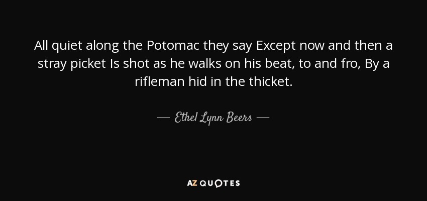 All quiet along the Potomac they say Except now and then a stray picket Is shot as he walks on his beat, to and fro, By a rifleman hid in the thicket. - Ethel Lynn Beers