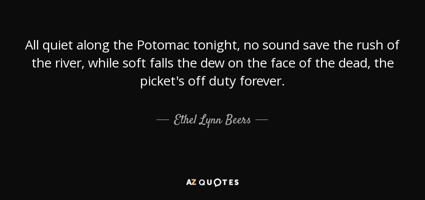 All quiet along the Potomac tonight, no sound save the rush of the river, while soft falls the dew on the face of the dead, the picket's off duty forever. - Ethel Lynn Beers