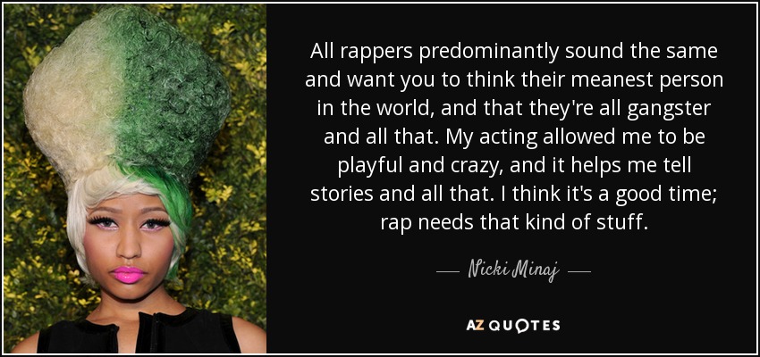 All rappers predominantly sound the same and want you to think their meanest person in the world, and that they're all gangster and all that. My acting allowed me to be playful and crazy, and it helps me tell stories and all that. I think it's a good time; rap needs that kind of stuff. - Nicki Minaj