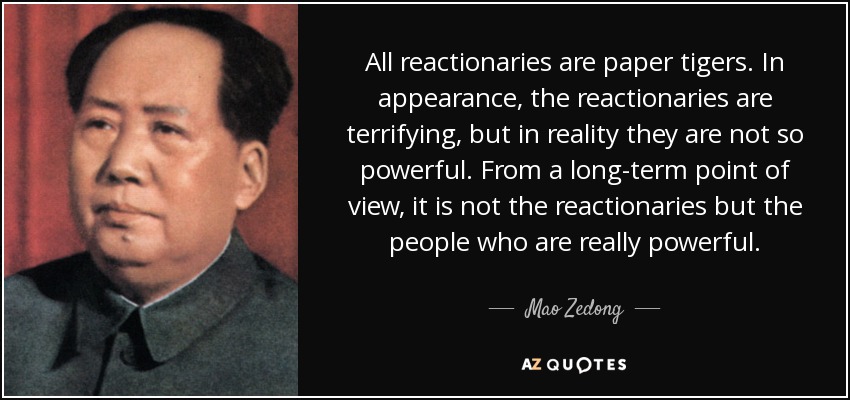 All reactionaries are paper tigers. In appearance, the reactionaries are terrifying, but in reality they are not so powerful. From a long-term point of view, it is not the reactionaries but the people who are really powerful. - Mao Zedong