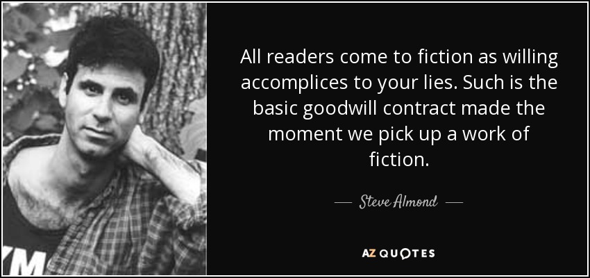 All readers come to fiction as willing accomplices to your lies. Such is the basic goodwill contract made the moment we pick up a work of fiction. - Steve Almond