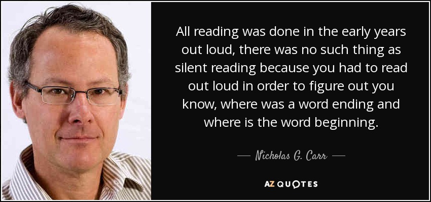 All reading was done in the early years out loud, there was no such thing as silent reading because you had to read out loud in order to figure out you know, where was a word ending and where is the word beginning. - Nicholas G. Carr