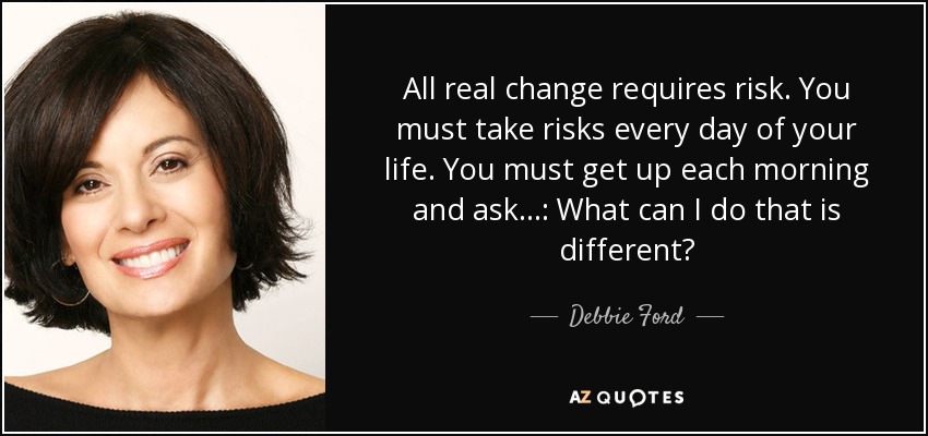 All real change requires risk. You must take risks every day of your life. You must get up each morning and ask...: What can I do that is different? - Debbie Ford