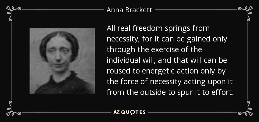 All real freedom springs from necessity, for it can be gained only through the exercise of the individual will, and that will can be roused to energetic action only by the force of necessity acting upon it from the outside to spur it to effort. - Anna Brackett