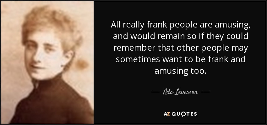 All really frank people are amusing, and would remain so if they could remember that other people may sometimes want to be frank and amusing too. - Ada Leverson