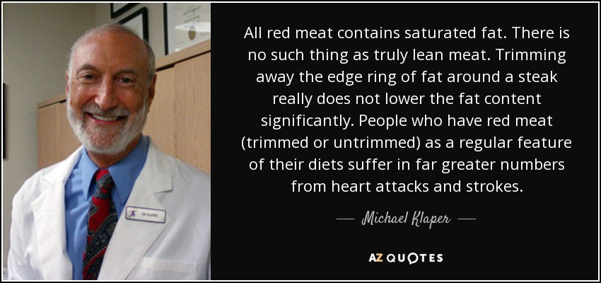 All red meat contains saturated fat. There is no such thing as truly lean meat. Trimming away the edge ring of fat around a steak really does not lower the fat content significantly. People who have red meat (trimmed or untrimmed) as a regular feature of their diets suffer in far greater numbers from heart attacks and strokes. - Michael Klaper