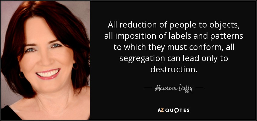 All reduction of people to objects, all imposition of labels and patterns to which they must conform, all segregation can lead only to destruction. - Maureen Duffy