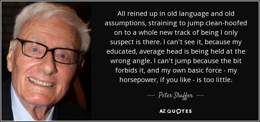 All reined up in old language and old assumptions, straining to jump clean-hoofed on to a whole new track of being I only suspect is there. I can't see it, because my educated, average head is being held at the wrong angle. I can't jump because the bit forbids it, and my own basic force - my horsepower, if you like - is too little. - Peter Shaffer