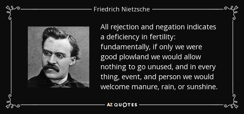 All rejection and negation indicates a deficiency in fertility: fundamentally, if only we were good plowland we would allow nothing to go unused, and in every thing, event, and person we would welcome manure, rain, or sunshine. - Friedrich Nietzsche