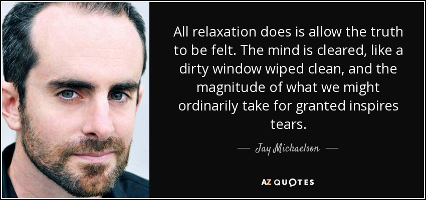 All relaxation does is allow the truth to be felt. The mind is cleared, like a dirty window wiped clean, and the magnitude of what we might ordinarily take for granted inspires tears. - Jay Michaelson