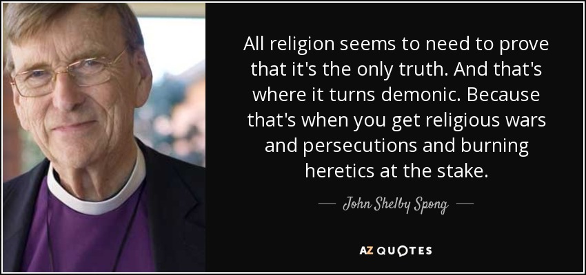 All religion seems to need to prove that it's the only truth. And that's where it turns demonic. Because that's when you get religious wars and persecutions and burning heretics at the stake. - John Shelby Spong