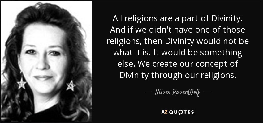 All religions are a part of Divinity. And if we didn't have one of those religions, then Divinity would not be what it is. It would be something else. We create our concept of Divinity through our religions. - Silver RavenWolf