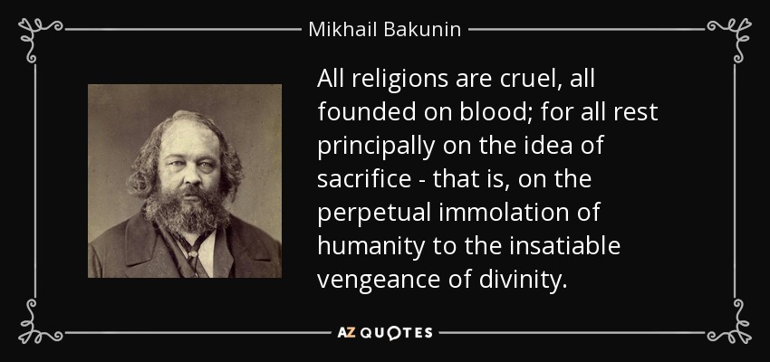 All religions are cruel, all founded on blood; for all rest principally on the idea of sacrifice - that is, on the perpetual immolation of humanity to the insatiable vengeance of divinity. - Mikhail Bakunin