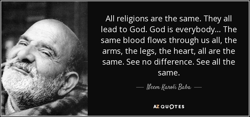 All religions are the same. They all lead to God. God is everybody ... The same blood flows through us all, the arms, the legs, the heart, all are the same. See no difference. See all the same. - Neem Karoli Baba