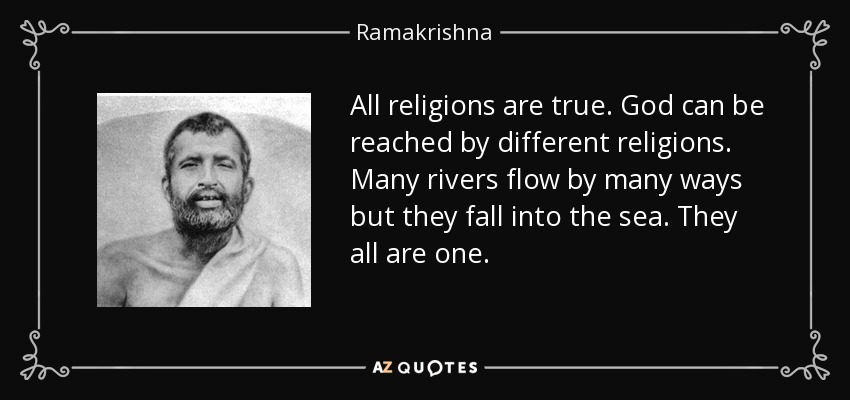 All religions are true. God can be reached by different religions. Many rivers flow by many ways but they fall into the sea. They all are one. - Ramakrishna