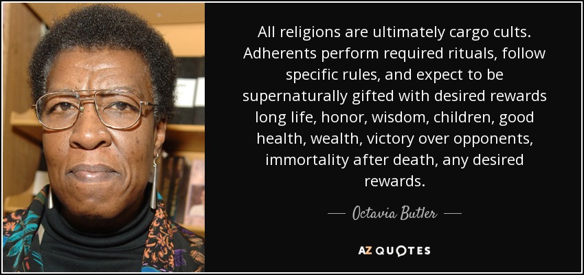 All religions are ultimately cargo cults. Adherents perform required rituals, follow specific rules, and expect to be supernaturally gifted with desired rewards long life, honor, wisdom, children, good health, wealth, victory over opponents, immortality after death, any desired rewards. - Octavia Butler