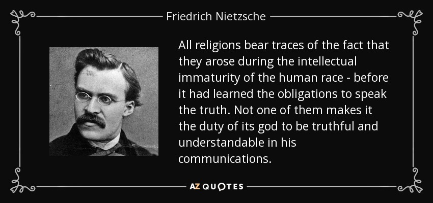 All religions bear traces of the fact that they arose during the intellectual immaturity of the human race - before it had learned the obligations to speak the truth. Not one of them makes it the duty of its god to be truthful and understandable in his communications. - Friedrich Nietzsche