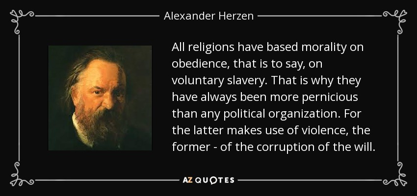 All religions have based morality on obedience, that is to say, on voluntary slavery. That is why they have always been more pernicious than any political organization. For the latter makes use of violence, the former - of the corruption of the will. - Alexander Herzen