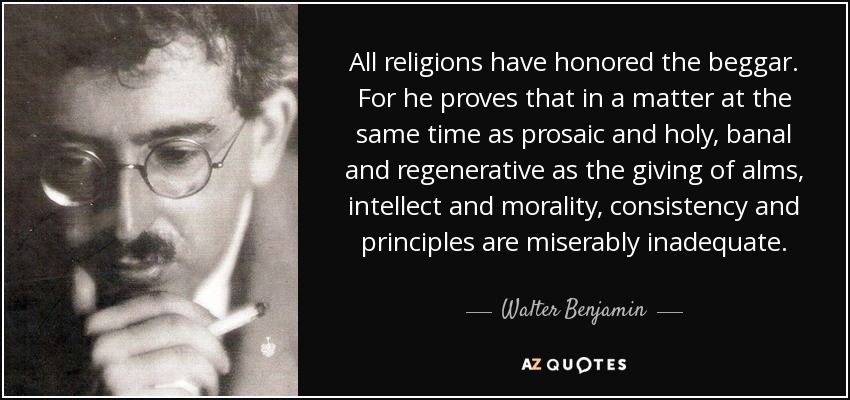 All religions have honored the beggar. For he proves that in a matter at the same time as prosaic and holy, banal and regenerative as the giving of alms, intellect and morality, consistency and principles are miserably inadequate. - Walter Benjamin