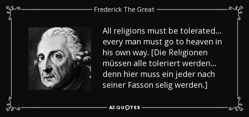All religions must be tolerated ... every man must go to heaven in his own way. [Die Religionen müssen alle toleriert werden ... denn hier muss ein jeder nach seiner Fasson selig werden.] - Frederick The Great