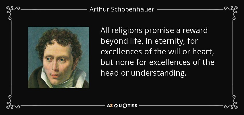 All religions promise a reward beyond life, in eternity, for excellences of the will or heart, but none for excellences of the head or understanding. - Arthur Schopenhauer