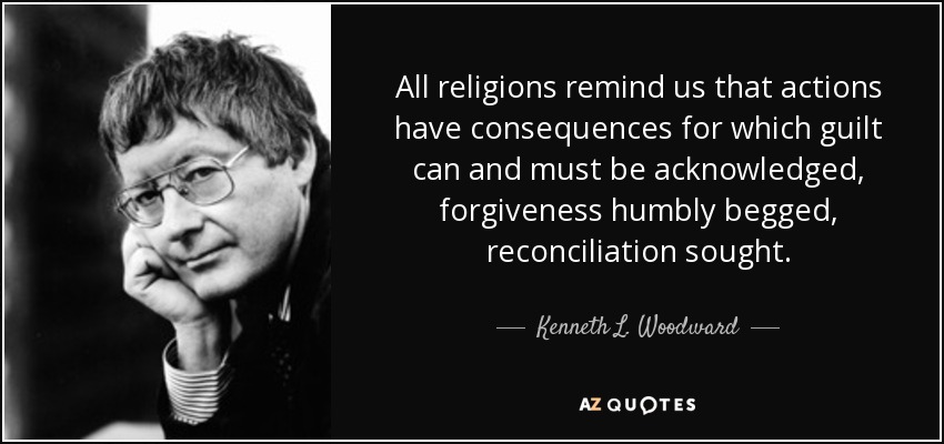 All religions remind us that actions have consequences for which guilt can and must be acknowledged, forgiveness humbly begged, reconciliation sought. - Kenneth L. Woodward