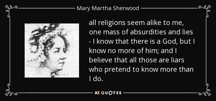 all religions seem alike to me, one mass of absurdities and lies - I know that there is a God, but I know no more of him; and I believe that all those are liars who pretend to know more than I do. - Mary Martha Sherwood