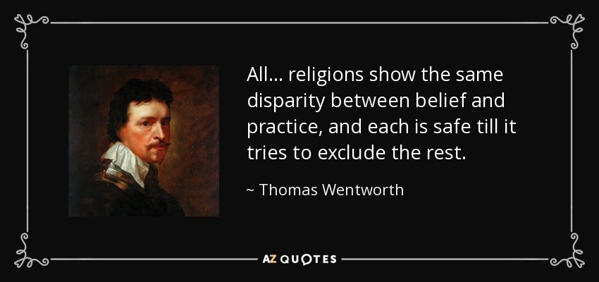 All... religions show the same disparity between belief and practice, and each is safe till it tries to exclude the rest. - Thomas Wentworth, 1st Earl of Strafford