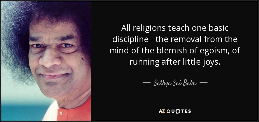 All religions teach one basic discipline - the removal from the mind of the blemish of egoism, of running after little joys. - Sathya Sai Baba