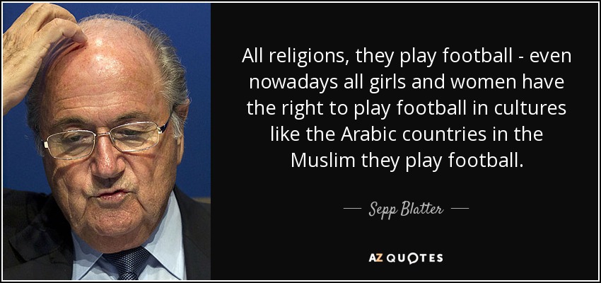 All religions, they play football - even nowadays all girls and women have the right to play football in cultures like the Arabic countries in the Muslim they play football. - Sepp Blatter