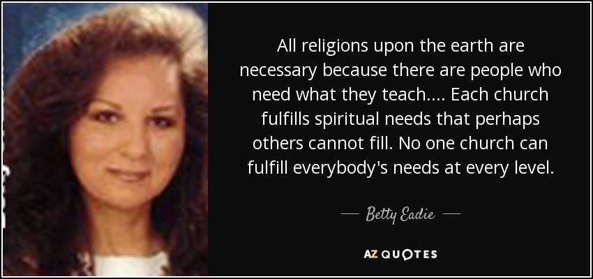 All religions upon the earth are necessary because there are people who need what they teach. ... Each church fulfills spiritual needs that perhaps others cannot fill. No one church can fulfill everybody's needs at every level. - Betty Eadie