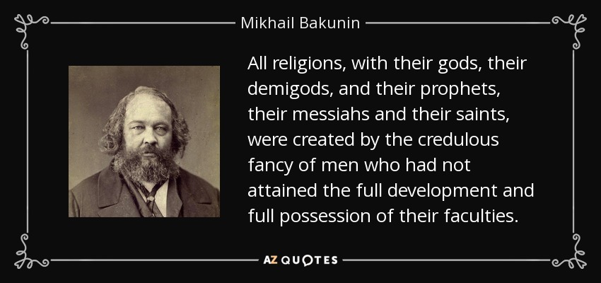 All religions, with their gods, their demigods, and their prophets, their messiahs and their saints, were created by the credulous fancy of men who had not attained the full development and full possession of their faculties. - Mikhail Bakunin