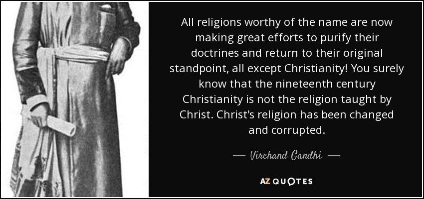 All religions worthy of the name are now making great efforts to purify their doctrines and return to their original standpoint, all except Christianity! You surely know that the nineteenth century Christianity is not the religion taught by Christ. Christ's religion has been changed and corrupted. - Virchand Gandhi