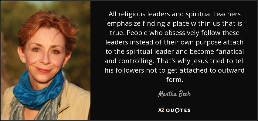 All religious leaders and spiritual teachers emphasize finding a place within us that is true. People who obsessively follow these leaders instead of their own purpose attach to the spiritual leader and become fanatical and controlling. That's why Jesus tried to tell his followers not to get attached to outward form. - Martha Beck